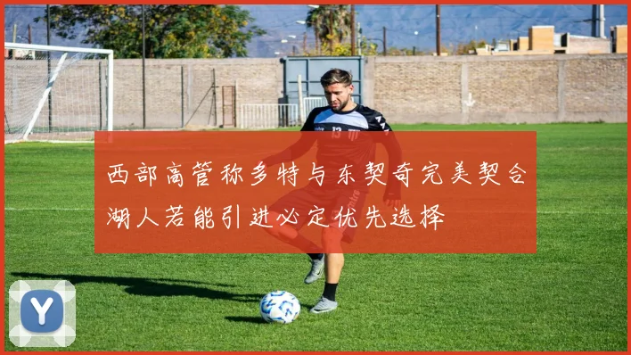西部高管称多特与东契奇完美契合湖人若能引进必定优先选择