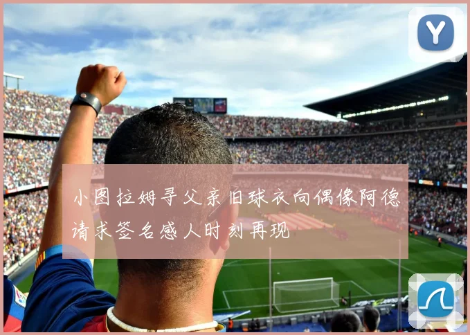 小图拉姆寻父亲旧球衣向偶像阿德请求签名感人时刻再现