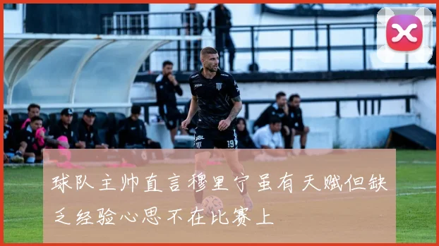 球队主帅直言穆里宁虽有天赋但缺乏经验心思不在比赛上
