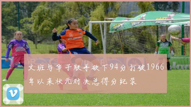 文班与华子联手砍下94分打破1966年以来状元对决总得分纪录