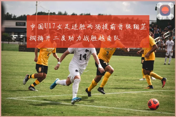 中国U17女足连胜两场提前晋级鞠芷桐梅开二度助力战胜越南队