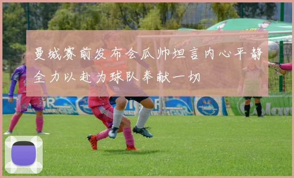 曼城赛前发布会瓜帅坦言内心平静全力以赴为球队奉献一切
