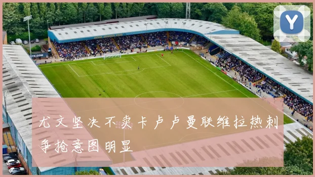 尤文坚决不卖卡卢卢曼联维拉热刺争抢意图明显