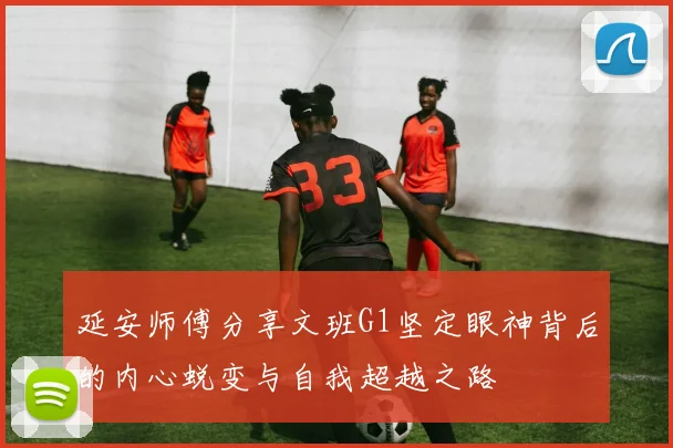 延安师傅分享文班G1坚定眼神背后的内心蜕变与自我超越之路
