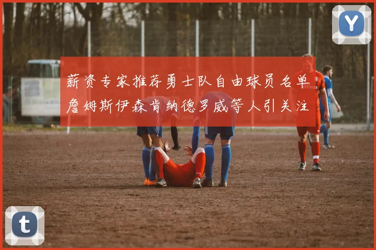 薪资专家推荐勇士队自由球员名单詹姆斯伊森肯纳德罗威等人引关注