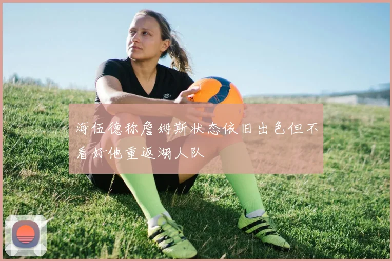 海伍德称詹姆斯状态依旧出色但不看好他重返湖人队
